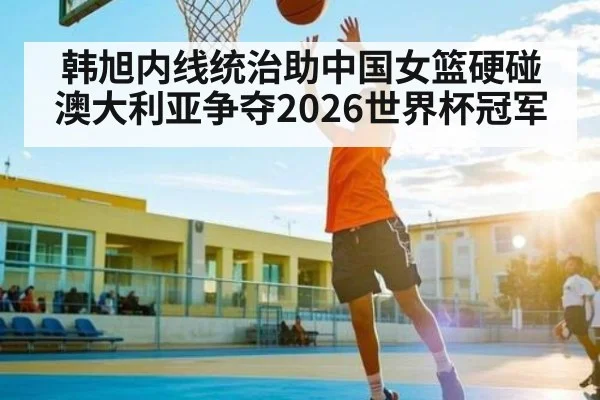 韩旭内线统治助中国女篮硬碰澳大利亚争夺2026世界杯冠军