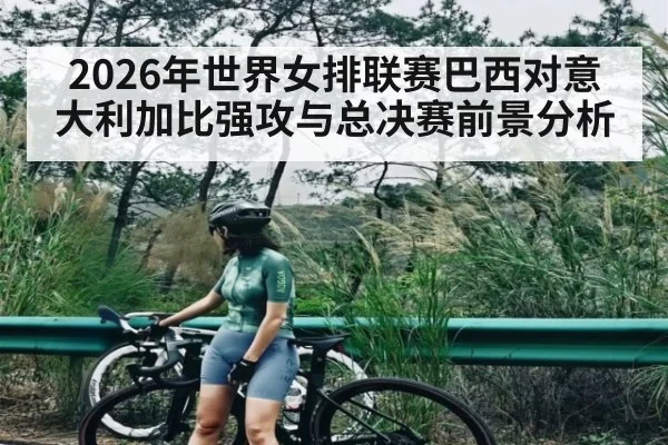 2026年世界女排联赛巴西对意大利加比强攻与总决赛前景分析